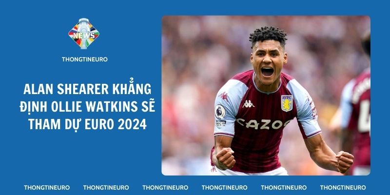 Alan Shearer khẳng định Ollie Watkins sẽ tham dự Euro 2024