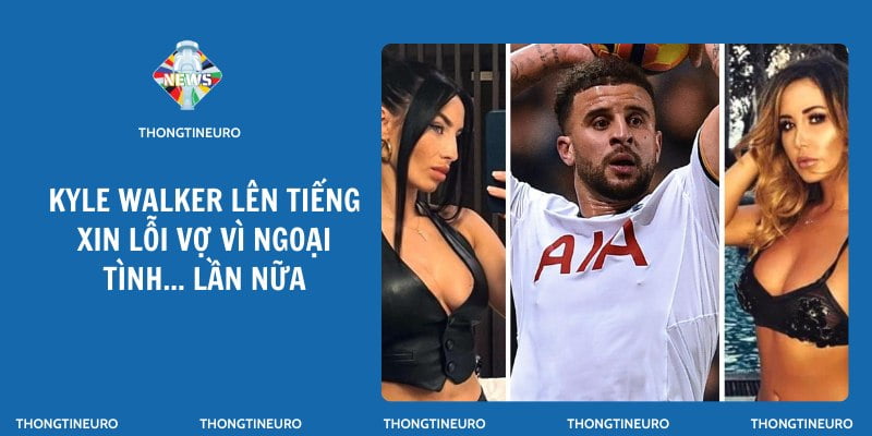 Kyle Walker lên tiếng xin lỗi vợ vì ngoại tình lần nữa